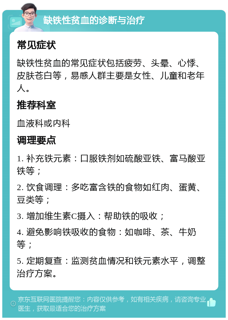 缺铁性贫血的诊断与治疗 常见症状 缺铁性贫血的常见症状包括疲劳、头晕、心悸、皮肤苍白等，易感人群主要是女性、儿童和老年人。 推荐科室 血液科或内科 调理要点 1. 补充铁元素：口服铁剂如硫酸亚铁、富马酸亚铁等； 2. 饮食调理：多吃富含铁的食物如红肉、蛋黄、豆类等； 3. 增加维生素C摄入：帮助铁的吸收； 4. 避免影响铁吸收的食物：如咖啡、茶、牛奶等； 5. 定期复查：监测贫血情况和铁元素水平，调整治疗方案。