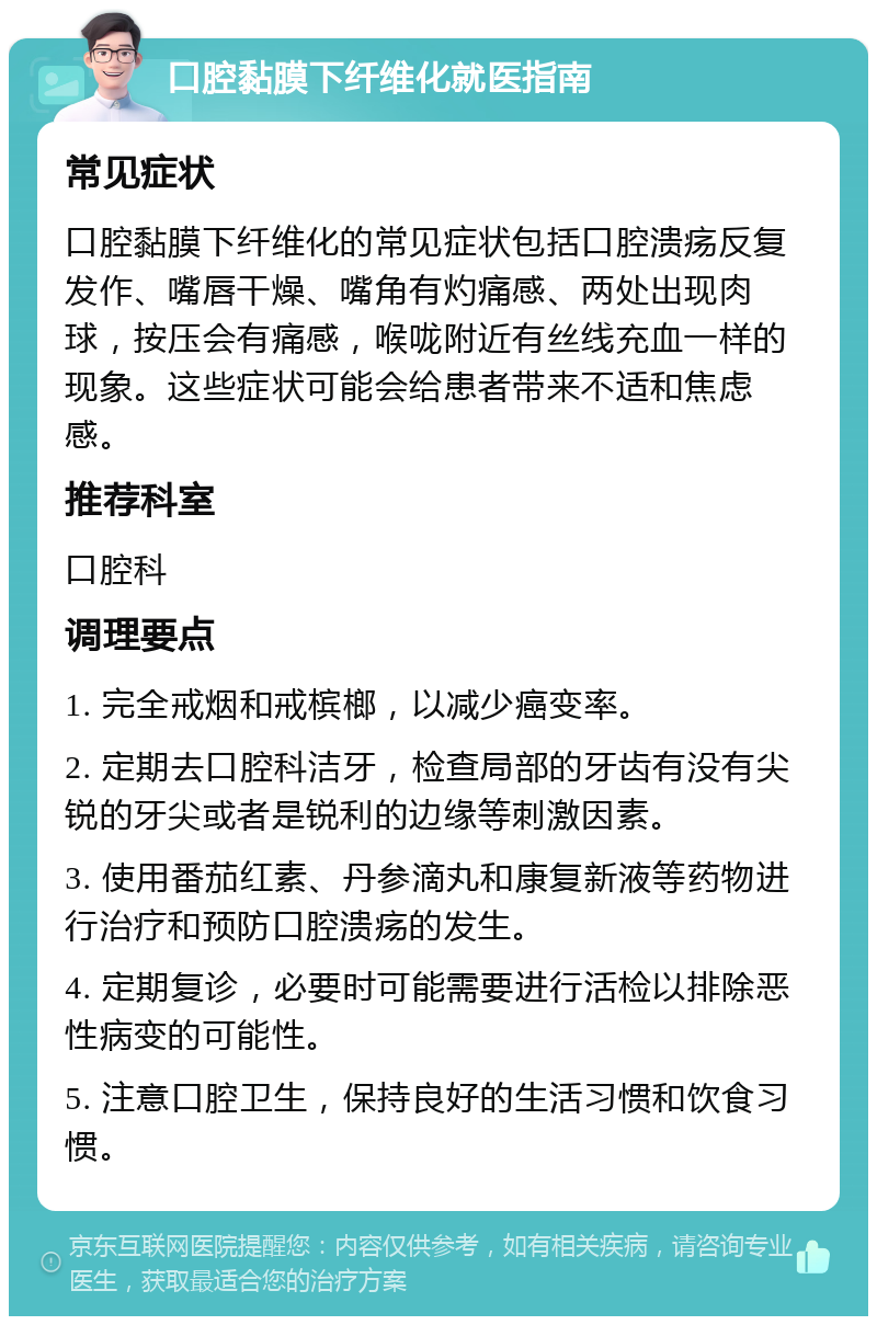 口腔黏膜下纤维化就医指南 常见症状 口腔黏膜下纤维化的常见症状包括口腔溃疡反复发作、嘴唇干燥、嘴角有灼痛感、两处出现肉球，按压会有痛感，喉咙附近有丝线充血一样的现象。这些症状可能会给患者带来不适和焦虑感。 推荐科室 口腔科 调理要点 1. 完全戒烟和戒槟榔，以减少癌变率。 2. 定期去口腔科洁牙，检查局部的牙齿有没有尖锐的牙尖或者是锐利的边缘等刺激因素。 3. 使用番茄红素、丹参滴丸和康复新液等药物进行治疗和预防口腔溃疡的发生。 4. 定期复诊，必要时可能需要进行活检以排除恶性病变的可能性。 5. 注意口腔卫生，保持良好的生活习惯和饮食习惯。