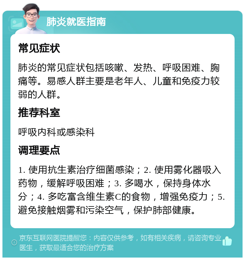 肺炎就医指南 常见症状 肺炎的常见症状包括咳嗽、发热、呼吸困难、胸痛等。易感人群主要是老年人、儿童和免疫力较弱的人群。 推荐科室 呼吸内科或感染科 调理要点 1. 使用抗生素治疗细菌感染；2. 使用雾化器吸入药物，缓解呼吸困难；3. 多喝水，保持身体水分；4. 多吃富含维生素C的食物，增强免疫力；5. 避免接触烟雾和污染空气，保护肺部健康。