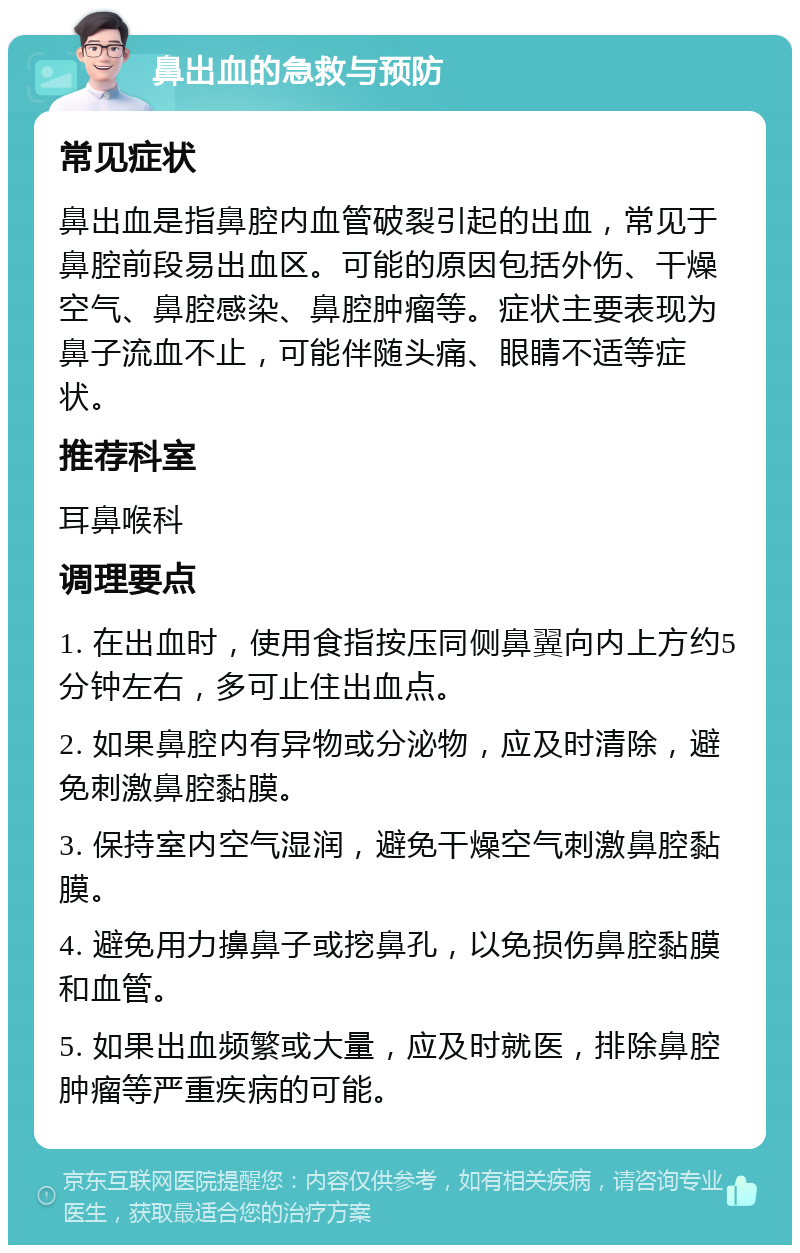 鼻出血的急救与预防 常见症状 鼻出血是指鼻腔内血管破裂引起的出血，常见于鼻腔前段易出血区。可能的原因包括外伤、干燥空气、鼻腔感染、鼻腔肿瘤等。症状主要表现为鼻子流血不止，可能伴随头痛、眼睛不适等症状。 推荐科室 耳鼻喉科 调理要点 1. 在出血时，使用食指按压同侧鼻翼向内上方约5分钟左右，多可止住出血点。 2. 如果鼻腔内有异物或分泌物，应及时清除，避免刺激鼻腔黏膜。 3. 保持室内空气湿润，避免干燥空气刺激鼻腔黏膜。 4. 避免用力擤鼻子或挖鼻孔，以免损伤鼻腔黏膜和血管。 5. 如果出血频繁或大量，应及时就医，排除鼻腔肿瘤等严重疾病的可能。