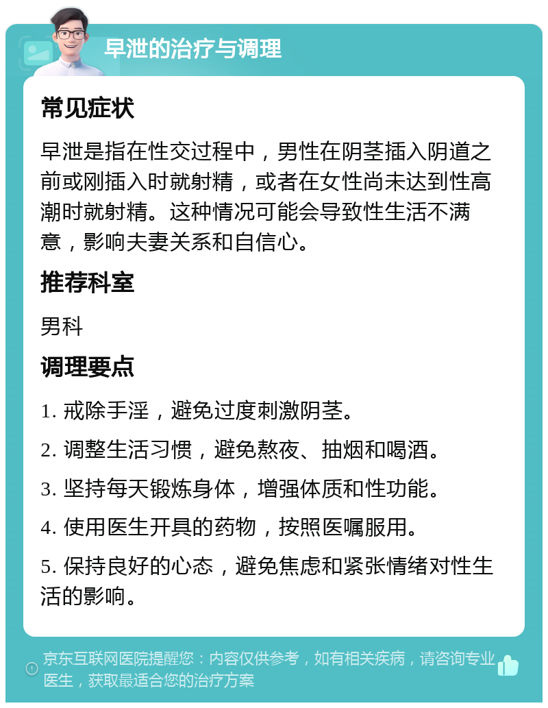 早泄的治疗与调理 常见症状 早泄是指在性交过程中，男性在阴茎插入阴道之前或刚插入时就射精，或者在女性尚未达到性高潮时就射精。这种情况可能会导致性生活不满意，影响夫妻关系和自信心。 推荐科室 男科 调理要点 1. 戒除手淫，避免过度刺激阴茎。 2. 调整生活习惯，避免熬夜、抽烟和喝酒。 3. 坚持每天锻炼身体，增强体质和性功能。 4. 使用医生开具的药物，按照医嘱服用。 5. 保持良好的心态，避免焦虑和紧张情绪对性生活的影响。