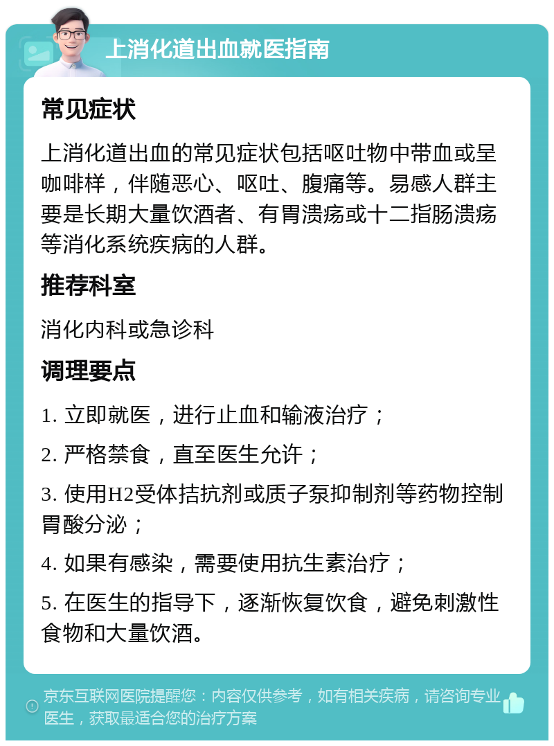 上消化道出血就医指南 常见症状 上消化道出血的常见症状包括呕吐物中带血或呈咖啡样，伴随恶心、呕吐、腹痛等。易感人群主要是长期大量饮酒者、有胃溃疡或十二指肠溃疡等消化系统疾病的人群。 推荐科室 消化内科或急诊科 调理要点 1. 立即就医，进行止血和输液治疗； 2. 严格禁食，直至医生允许； 3. 使用H2受体拮抗剂或质子泵抑制剂等药物控制胃酸分泌； 4. 如果有感染，需要使用抗生素治疗； 5. 在医生的指导下，逐渐恢复饮食，避免刺激性食物和大量饮酒。