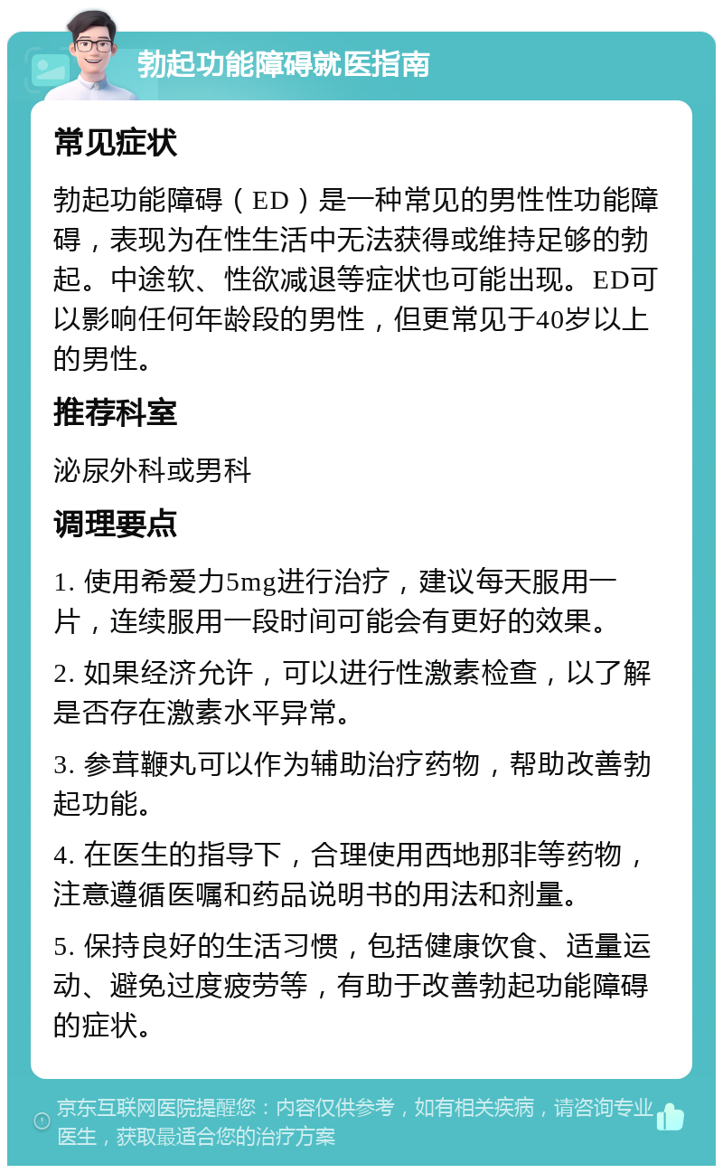 勃起功能障碍就医指南 常见症状 勃起功能障碍（ED）是一种常见的男性性功能障碍，表现为在性生活中无法获得或维持足够的勃起。中途软、性欲减退等症状也可能出现。ED可以影响任何年龄段的男性，但更常见于40岁以上的男性。 推荐科室 泌尿外科或男科 调理要点 1. 使用希爱力5mg进行治疗，建议每天服用一片，连续服用一段时间可能会有更好的效果。 2. 如果经济允许，可以进行性激素检查，以了解是否存在激素水平异常。 3. 参茸鞭丸可以作为辅助治疗药物，帮助改善勃起功能。 4. 在医生的指导下，合理使用西地那非等药物，注意遵循医嘱和药品说明书的用法和剂量。 5. 保持良好的生活习惯，包括健康饮食、适量运动、避免过度疲劳等，有助于改善勃起功能障碍的症状。