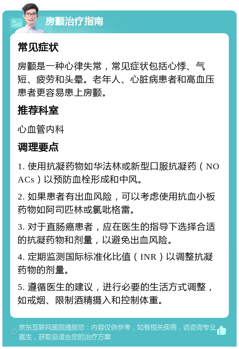 房颤治疗指南 常见症状 房颤是一种心律失常，常见症状包括心悸、气短、疲劳和头晕。老年人、心脏病患者和高血压患者更容易患上房颤。 推荐科室 心血管内科 调理要点 1. 使用抗凝药物如华法林或新型口服抗凝药（NOACs）以预防血栓形成和中风。 2. 如果患者有出血风险，可以考虑使用抗血小板药物如阿司匹林或氯吡格雷。 3. 对于直肠癌患者，应在医生的指导下选择合适的抗凝药物和剂量，以避免出血风险。 4. 定期监测国际标准化比值（INR）以调整抗凝药物的剂量。 5. 遵循医生的建议，进行必要的生活方式调整，如戒烟、限制酒精摄入和控制体重。