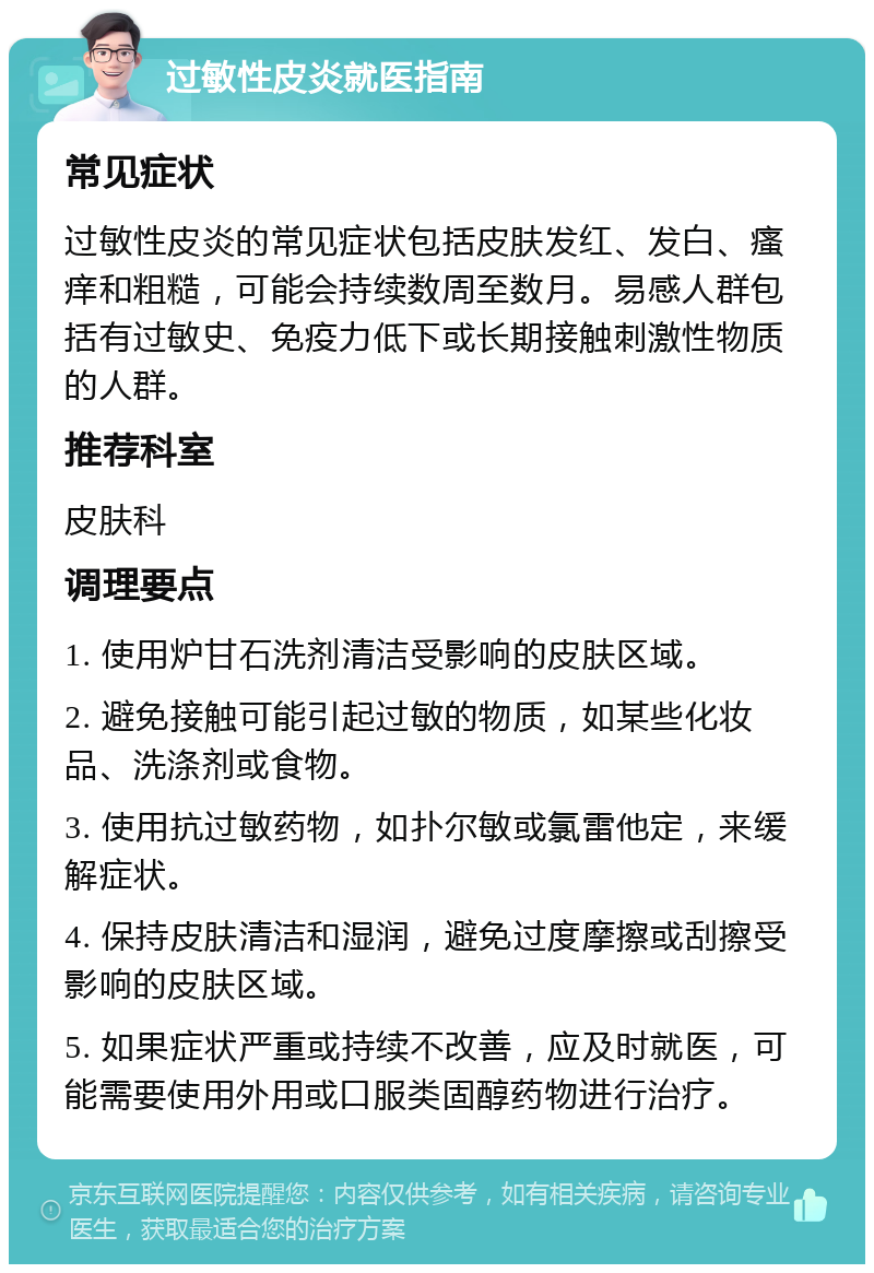 过敏性皮炎就医指南 常见症状 过敏性皮炎的常见症状包括皮肤发红、发白、瘙痒和粗糙，可能会持续数周至数月。易感人群包括有过敏史、免疫力低下或长期接触刺激性物质的人群。 推荐科室 皮肤科 调理要点 1. 使用炉甘石洗剂清洁受影响的皮肤区域。 2. 避免接触可能引起过敏的物质，如某些化妆品、洗涤剂或食物。 3. 使用抗过敏药物，如扑尔敏或氯雷他定，来缓解症状。 4. 保持皮肤清洁和湿润，避免过度摩擦或刮擦受影响的皮肤区域。 5. 如果症状严重或持续不改善，应及时就医，可能需要使用外用或口服类固醇药物进行治疗。