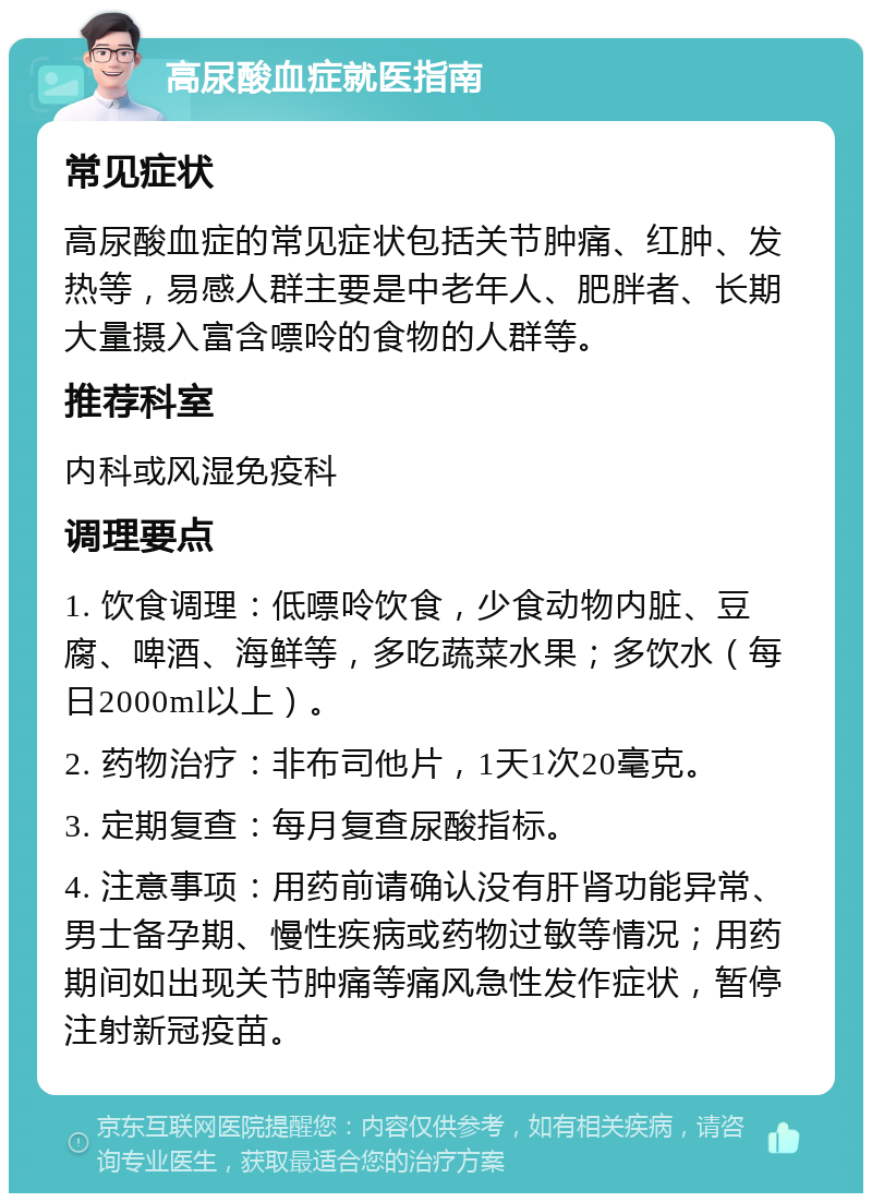 高尿酸血症就医指南 常见症状 高尿酸血症的常见症状包括关节肿痛、红肿、发热等，易感人群主要是中老年人、肥胖者、长期大量摄入富含嘌呤的食物的人群等。 推荐科室 内科或风湿免疫科 调理要点 1. 饮食调理：低嘌呤饮食，少食动物内脏、豆腐、啤酒、海鲜等，多吃蔬菜水果；多饮水（每日2000ml以上）。 2. 药物治疗：非布司他片，1天1次20毫克。 3. 定期复查：每月复查尿酸指标。 4. 注意事项：用药前请确认没有肝肾功能异常、男士备孕期、慢性疾病或药物过敏等情况；用药期间如出现关节肿痛等痛风急性发作症状，暂停注射新冠疫苗。