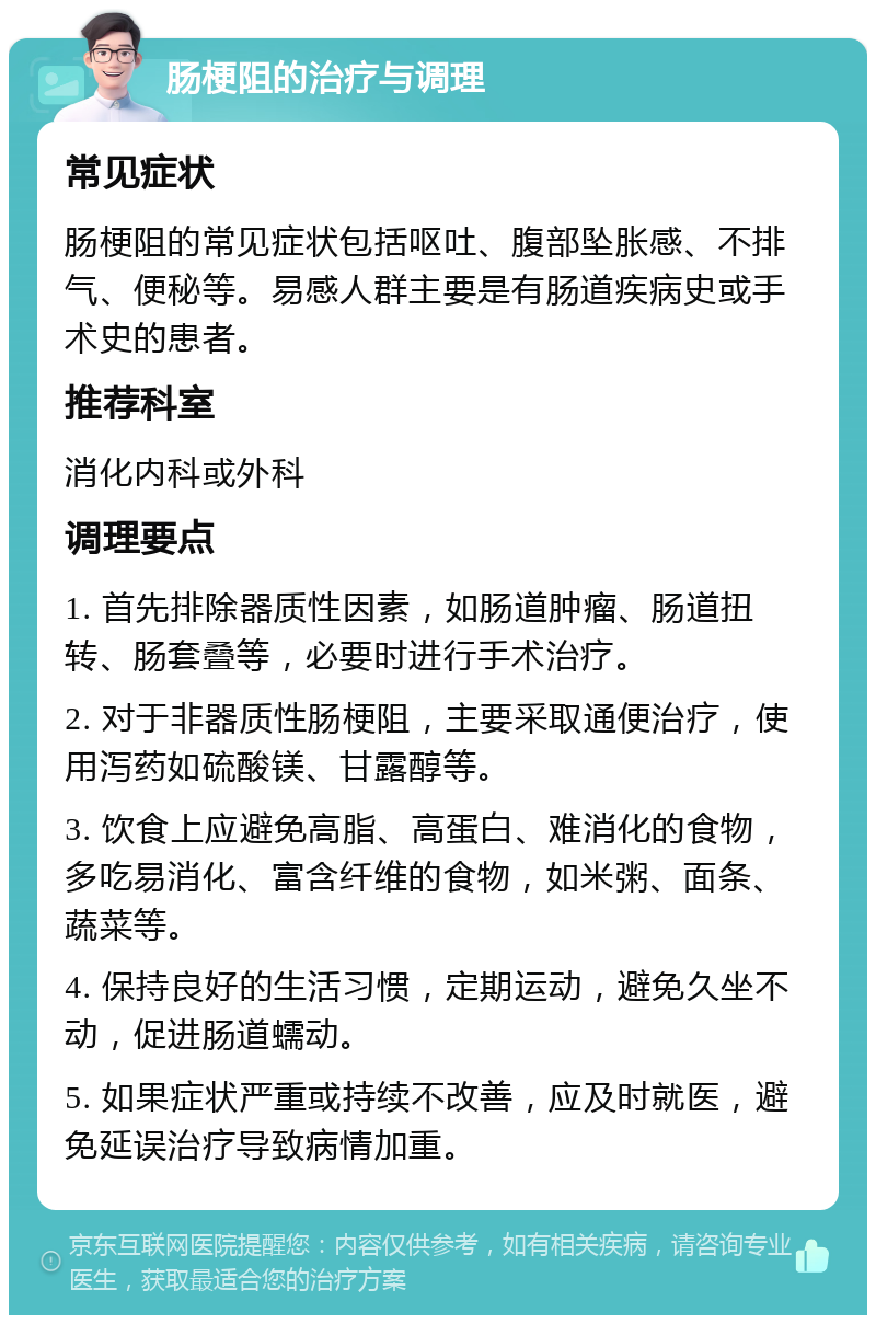 肠梗阻的治疗与调理 常见症状 肠梗阻的常见症状包括呕吐、腹部坠胀感、不排气、便秘等。易感人群主要是有肠道疾病史或手术史的患者。 推荐科室 消化内科或外科 调理要点 1. 首先排除器质性因素，如肠道肿瘤、肠道扭转、肠套叠等，必要时进行手术治疗。 2. 对于非器质性肠梗阻，主要采取通便治疗，使用泻药如硫酸镁、甘露醇等。 3. 饮食上应避免高脂、高蛋白、难消化的食物，多吃易消化、富含纤维的食物，如米粥、面条、蔬菜等。 4. 保持良好的生活习惯，定期运动，避免久坐不动，促进肠道蠕动。 5. 如果症状严重或持续不改善，应及时就医，避免延误治疗导致病情加重。