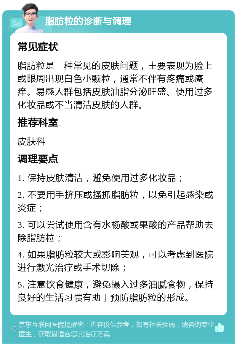 脂肪粒的诊断与调理 常见症状 脂肪粒是一种常见的皮肤问题，主要表现为脸上或眼周出现白色小颗粒，通常不伴有疼痛或瘙痒。易感人群包括皮肤油脂分泌旺盛、使用过多化妆品或不当清洁皮肤的人群。 推荐科室 皮肤科 调理要点 1. 保持皮肤清洁，避免使用过多化妆品； 2. 不要用手挤压或搔抓脂肪粒，以免引起感染或炎症； 3. 可以尝试使用含有水杨酸或果酸的产品帮助去除脂肪粒； 4. 如果脂肪粒较大或影响美观，可以考虑到医院进行激光治疗或手术切除； 5. 注意饮食健康，避免摄入过多油腻食物，保持良好的生活习惯有助于预防脂肪粒的形成。