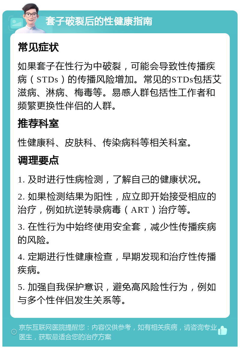 套子破裂后的性健康指南 常见症状 如果套子在性行为中破裂，可能会导致性传播疾病（STDs）的传播风险增加。常见的STDs包括艾滋病、淋病、梅毒等。易感人群包括性工作者和频繁更换性伴侣的人群。 推荐科室 性健康科、皮肤科、传染病科等相关科室。 调理要点 1. 及时进行性病检测，了解自己的健康状况。 2. 如果检测结果为阳性，应立即开始接受相应的治疗，例如抗逆转录病毒（ART）治疗等。 3. 在性行为中始终使用安全套，减少性传播疾病的风险。 4. 定期进行性健康检查，早期发现和治疗性传播疾病。 5. 加强自我保护意识，避免高风险性行为，例如与多个性伴侣发生关系等。