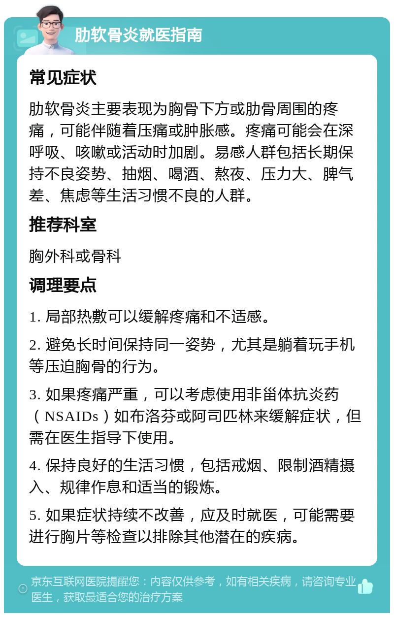 肋软骨炎就医指南 常见症状 肋软骨炎主要表现为胸骨下方或肋骨周围的疼痛，可能伴随着压痛或肿胀感。疼痛可能会在深呼吸、咳嗽或活动时加剧。易感人群包括长期保持不良姿势、抽烟、喝酒、熬夜、压力大、脾气差、焦虑等生活习惯不良的人群。 推荐科室 胸外科或骨科 调理要点 1. 局部热敷可以缓解疼痛和不适感。 2. 避免长时间保持同一姿势，尤其是躺着玩手机等压迫胸骨的行为。 3. 如果疼痛严重，可以考虑使用非甾体抗炎药（NSAIDs）如布洛芬或阿司匹林来缓解症状，但需在医生指导下使用。 4. 保持良好的生活习惯，包括戒烟、限制酒精摄入、规律作息和适当的锻炼。 5. 如果症状持续不改善，应及时就医，可能需要进行胸片等检查以排除其他潜在的疾病。