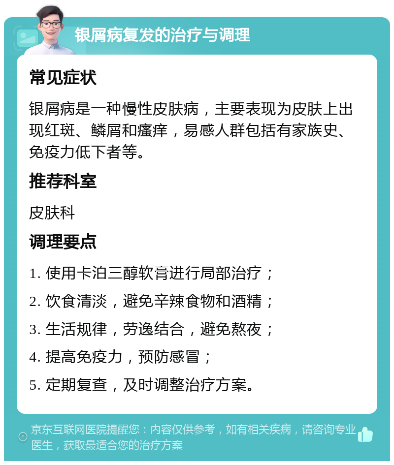 银屑病复发的治疗与调理 常见症状 银屑病是一种慢性皮肤病，主要表现为皮肤上出现红斑、鳞屑和瘙痒，易感人群包括有家族史、免疫力低下者等。 推荐科室 皮肤科 调理要点 1. 使用卡泊三醇软膏进行局部治疗； 2. 饮食清淡，避免辛辣食物和酒精； 3. 生活规律，劳逸结合，避免熬夜； 4. 提高免疫力，预防感冒； 5. 定期复查，及时调整治疗方案。