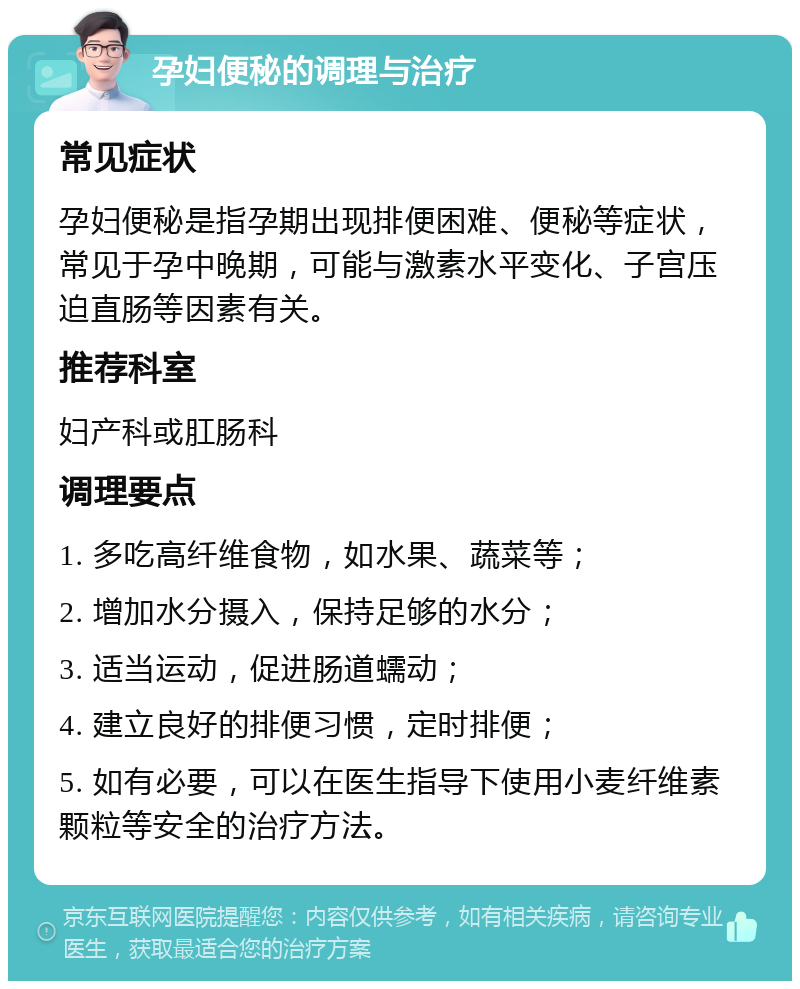 孕妇便秘的调理与治疗 常见症状 孕妇便秘是指孕期出现排便困难、便秘等症状，常见于孕中晚期，可能与激素水平变化、子宫压迫直肠等因素有关。 推荐科室 妇产科或肛肠科 调理要点 1. 多吃高纤维食物，如水果、蔬菜等； 2. 增加水分摄入，保持足够的水分； 3. 适当运动，促进肠道蠕动； 4. 建立良好的排便习惯，定时排便； 5. 如有必要，可以在医生指导下使用小麦纤维素颗粒等安全的治疗方法。