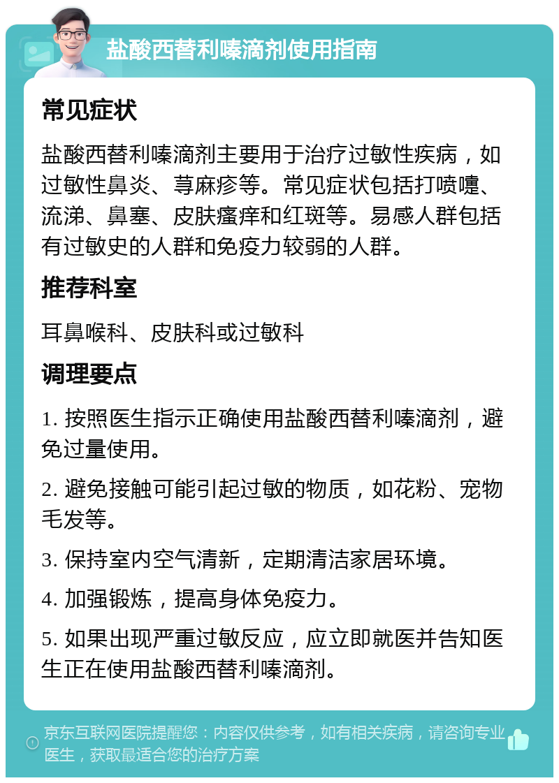 盐酸西替利嗪滴剂使用指南 常见症状 盐酸西替利嗪滴剂主要用于治疗过敏性疾病，如过敏性鼻炎、荨麻疹等。常见症状包括打喷嚏、流涕、鼻塞、皮肤瘙痒和红斑等。易感人群包括有过敏史的人群和免疫力较弱的人群。 推荐科室 耳鼻喉科、皮肤科或过敏科 调理要点 1. 按照医生指示正确使用盐酸西替利嗪滴剂，避免过量使用。 2. 避免接触可能引起过敏的物质，如花粉、宠物毛发等。 3. 保持室内空气清新，定期清洁家居环境。 4. 加强锻炼，提高身体免疫力。 5. 如果出现严重过敏反应，应立即就医并告知医生正在使用盐酸西替利嗪滴剂。