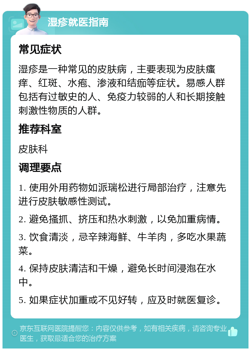 湿疹就医指南 常见症状 湿疹是一种常见的皮肤病，主要表现为皮肤瘙痒、红斑、水疱、渗液和结痂等症状。易感人群包括有过敏史的人、免疫力较弱的人和长期接触刺激性物质的人群。 推荐科室 皮肤科 调理要点 1. 使用外用药物如派瑞松进行局部治疗，注意先进行皮肤敏感性测试。 2. 避免搔抓、挤压和热水刺激，以免加重病情。 3. 饮食清淡，忌辛辣海鲜、牛羊肉，多吃水果蔬菜。 4. 保持皮肤清洁和干燥，避免长时间浸泡在水中。 5. 如果症状加重或不见好转，应及时就医复诊。