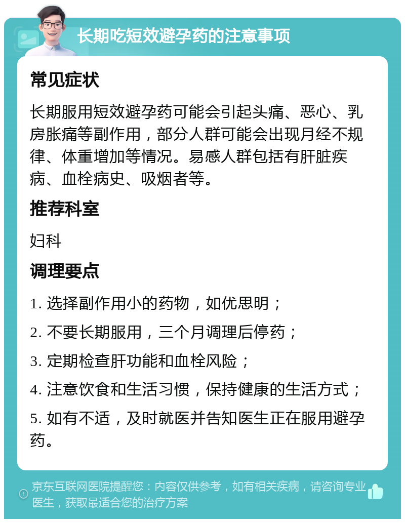 长期吃短效避孕药的注意事项 常见症状 长期服用短效避孕药可能会引起头痛、恶心、乳房胀痛等副作用，部分人群可能会出现月经不规律、体重增加等情况。易感人群包括有肝脏疾病、血栓病史、吸烟者等。 推荐科室 妇科 调理要点 1. 选择副作用小的药物，如优思明； 2. 不要长期服用，三个月调理后停药； 3. 定期检查肝功能和血栓风险； 4. 注意饮食和生活习惯，保持健康的生活方式； 5. 如有不适，及时就医并告知医生正在服用避孕药。