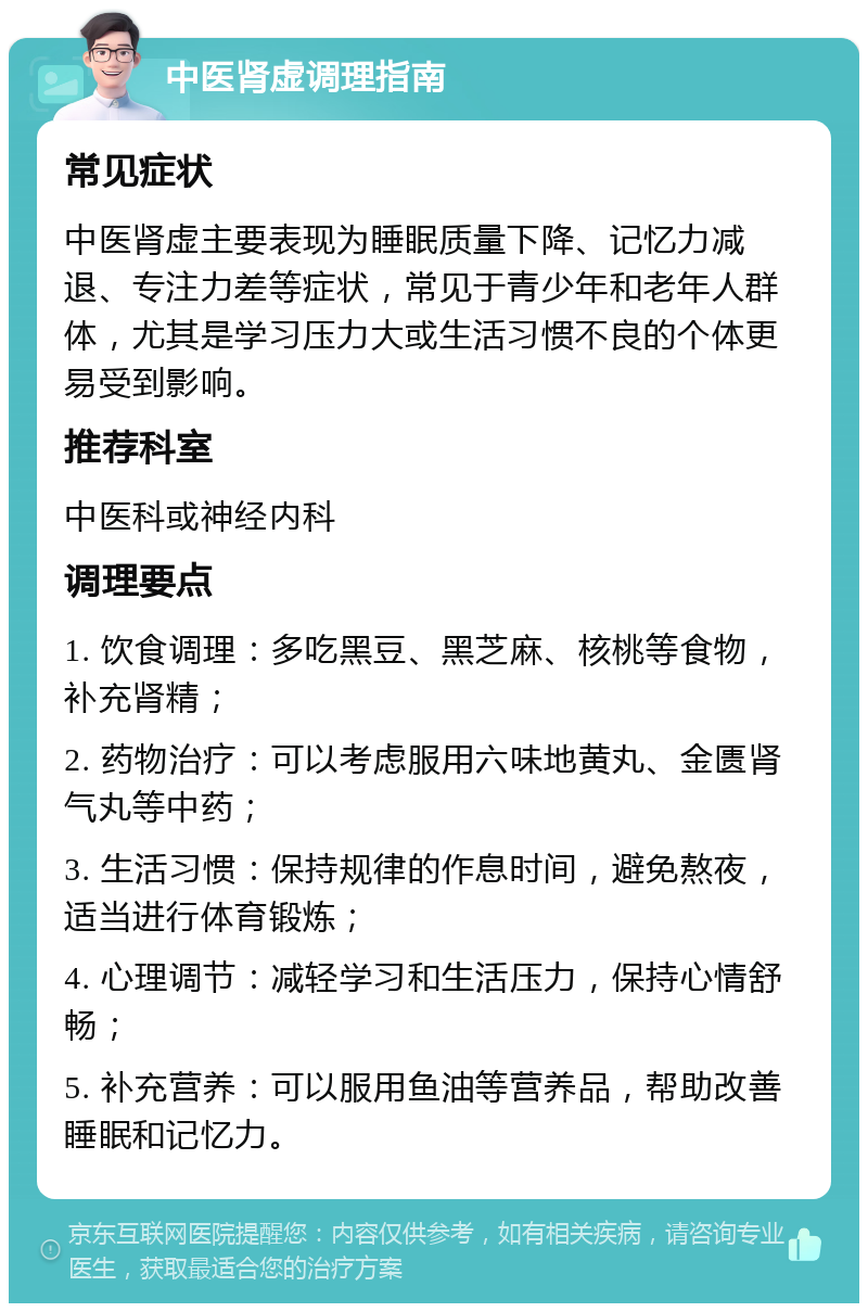 中医肾虚调理指南 常见症状 中医肾虚主要表现为睡眠质量下降、记忆力减退、专注力差等症状，常见于青少年和老年人群体，尤其是学习压力大或生活习惯不良的个体更易受到影响。 推荐科室 中医科或神经内科 调理要点 1. 饮食调理：多吃黑豆、黑芝麻、核桃等食物，补充肾精； 2. 药物治疗：可以考虑服用六味地黄丸、金匮肾气丸等中药； 3. 生活习惯：保持规律的作息时间，避免熬夜，适当进行体育锻炼； 4. 心理调节：减轻学习和生活压力，保持心情舒畅； 5. 补充营养：可以服用鱼油等营养品，帮助改善睡眠和记忆力。