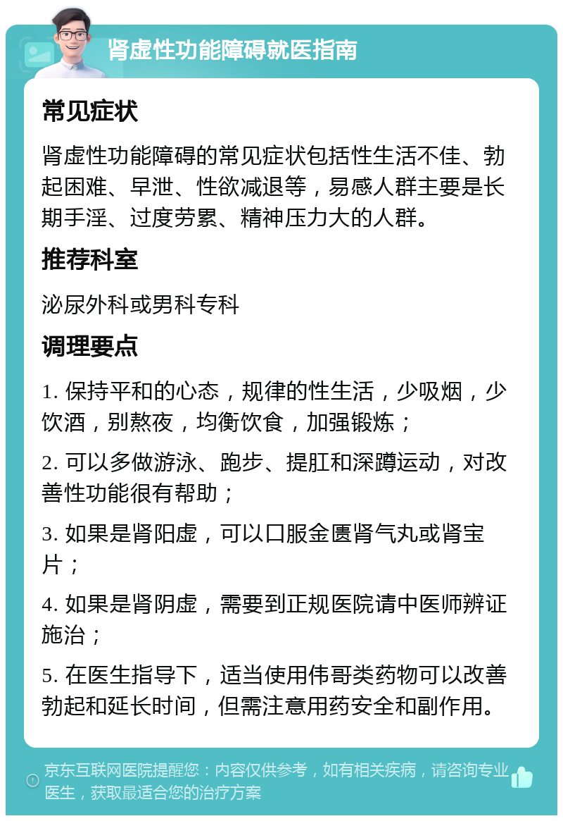 肾虚性功能障碍就医指南 常见症状 肾虚性功能障碍的常见症状包括性生活不佳、勃起困难、早泄、性欲减退等，易感人群主要是长期手淫、过度劳累、精神压力大的人群。 推荐科室 泌尿外科或男科专科 调理要点 1. 保持平和的心态，规律的性生活，少吸烟，少饮酒，别熬夜，均衡饮食，加强锻炼； 2. 可以多做游泳、跑步、提肛和深蹲运动，对改善性功能很有帮助； 3. 如果是肾阳虚，可以口服金匮肾气丸或肾宝片； 4. 如果是肾阴虚，需要到正规医院请中医师辨证施治； 5. 在医生指导下，适当使用伟哥类药物可以改善勃起和延长时间，但需注意用药安全和副作用。