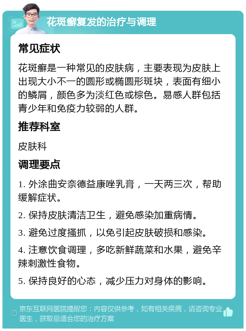 花斑癣复发的治疗与调理 常见症状 花斑癣是一种常见的皮肤病，主要表现为皮肤上出现大小不一的圆形或椭圆形斑块，表面有细小的鳞屑，颜色多为淡红色或棕色。易感人群包括青少年和免疫力较弱的人群。 推荐科室 皮肤科 调理要点 1. 外涂曲安奈德益康唑乳膏，一天两三次，帮助缓解症状。 2. 保持皮肤清洁卫生，避免感染加重病情。 3. 避免过度搔抓，以免引起皮肤破损和感染。 4. 注意饮食调理，多吃新鲜蔬菜和水果，避免辛辣刺激性食物。 5. 保持良好的心态，减少压力对身体的影响。