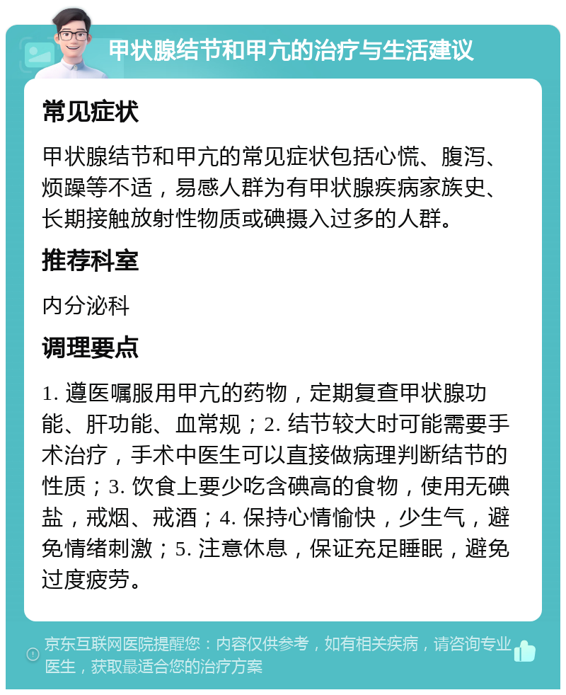 甲状腺结节和甲亢的治疗与生活建议 常见症状 甲状腺结节和甲亢的常见症状包括心慌、腹泻、烦躁等不适，易感人群为有甲状腺疾病家族史、长期接触放射性物质或碘摄入过多的人群。 推荐科室 内分泌科 调理要点 1. 遵医嘱服用甲亢的药物，定期复查甲状腺功能、肝功能、血常规；2. 结节较大时可能需要手术治疗，手术中医生可以直接做病理判断结节的性质；3. 饮食上要少吃含碘高的食物，使用无碘盐，戒烟、戒酒；4. 保持心情愉快，少生气，避免情绪刺激；5. 注意休息，保证充足睡眠，避免过度疲劳。