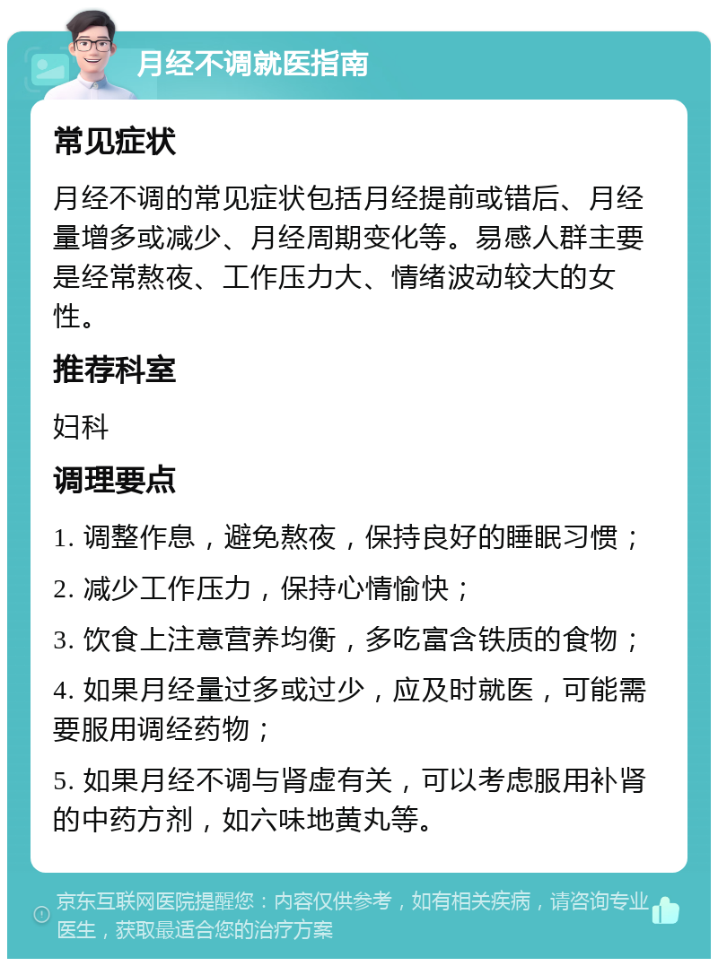 月经不调就医指南 常见症状 月经不调的常见症状包括月经提前或错后、月经量增多或减少、月经周期变化等。易感人群主要是经常熬夜、工作压力大、情绪波动较大的女性。 推荐科室 妇科 调理要点 1. 调整作息，避免熬夜，保持良好的睡眠习惯； 2. 减少工作压力，保持心情愉快； 3. 饮食上注意营养均衡，多吃富含铁质的食物； 4. 如果月经量过多或过少，应及时就医，可能需要服用调经药物； 5. 如果月经不调与肾虚有关，可以考虑服用补肾的中药方剂，如六味地黄丸等。