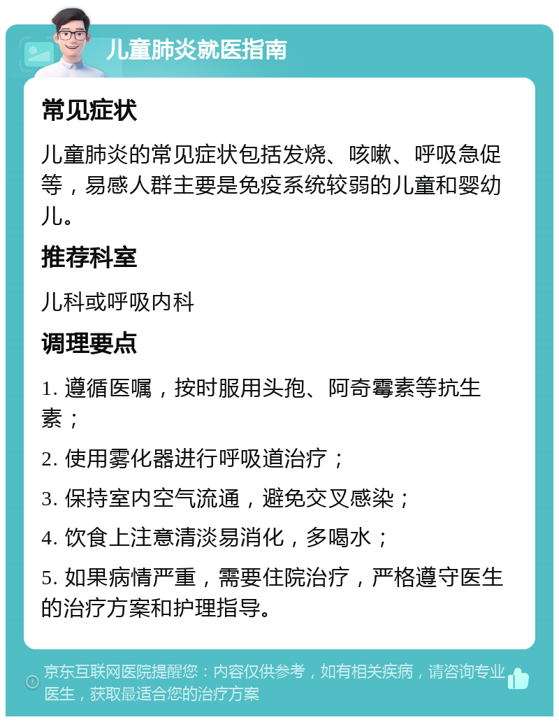 儿童肺炎就医指南 常见症状 儿童肺炎的常见症状包括发烧、咳嗽、呼吸急促等，易感人群主要是免疫系统较弱的儿童和婴幼儿。 推荐科室 儿科或呼吸内科 调理要点 1. 遵循医嘱，按时服用头孢、阿奇霉素等抗生素； 2. 使用雾化器进行呼吸道治疗； 3. 保持室内空气流通，避免交叉感染； 4. 饮食上注意清淡易消化，多喝水； 5. 如果病情严重，需要住院治疗，严格遵守医生的治疗方案和护理指导。