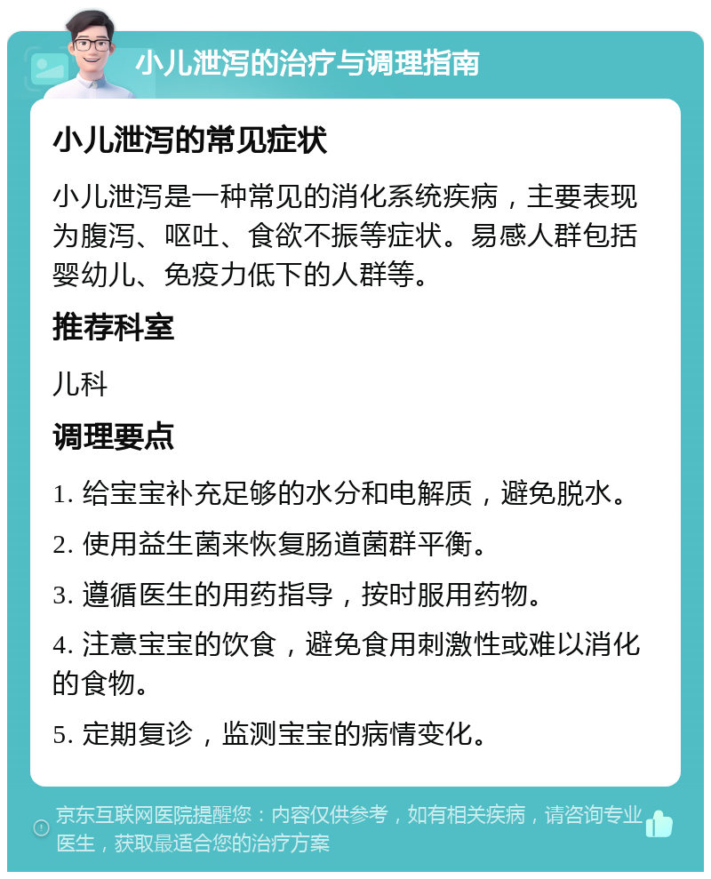 小儿泄泻的治疗与调理指南 小儿泄泻的常见症状 小儿泄泻是一种常见的消化系统疾病，主要表现为腹泻、呕吐、食欲不振等症状。易感人群包括婴幼儿、免疫力低下的人群等。 推荐科室 儿科 调理要点 1. 给宝宝补充足够的水分和电解质，避免脱水。 2. 使用益生菌来恢复肠道菌群平衡。 3. 遵循医生的用药指导，按时服用药物。 4. 注意宝宝的饮食，避免食用刺激性或难以消化的食物。 5. 定期复诊，监测宝宝的病情变化。