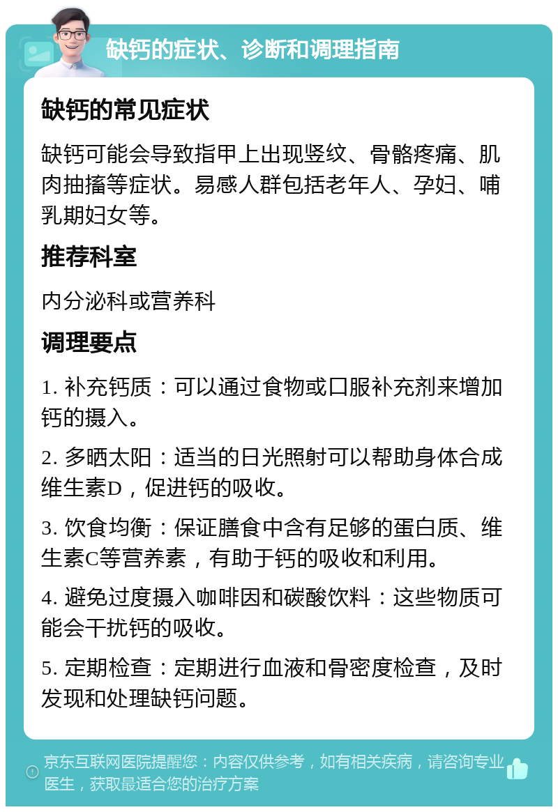 缺钙的症状、诊断和调理指南 缺钙的常见症状 缺钙可能会导致指甲上出现竖纹、骨骼疼痛、肌肉抽搐等症状。易感人群包括老年人、孕妇、哺乳期妇女等。 推荐科室 内分泌科或营养科 调理要点 1. 补充钙质：可以通过食物或口服补充剂来增加钙的摄入。 2. 多晒太阳：适当的日光照射可以帮助身体合成维生素D，促进钙的吸收。 3. 饮食均衡：保证膳食中含有足够的蛋白质、维生素C等营养素，有助于钙的吸收和利用。 4. 避免过度摄入咖啡因和碳酸饮料：这些物质可能会干扰钙的吸收。 5. 定期检查：定期进行血液和骨密度检查，及时发现和处理缺钙问题。