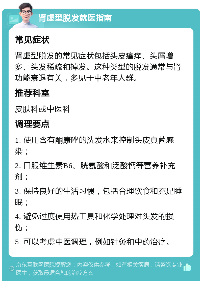 肾虚型脱发就医指南 常见症状 肾虚型脱发的常见症状包括头皮瘙痒、头屑增多、头发稀疏和掉发。这种类型的脱发通常与肾功能衰退有关，多见于中老年人群。 推荐科室 皮肤科或中医科 调理要点 1. 使用含有酮康唑的洗发水来控制头皮真菌感染； 2. 口服维生素B6、胱氨酸和泛酸钙等营养补充剂； 3. 保持良好的生活习惯，包括合理饮食和充足睡眠； 4. 避免过度使用热工具和化学处理对头发的损伤； 5. 可以考虑中医调理，例如针灸和中药治疗。