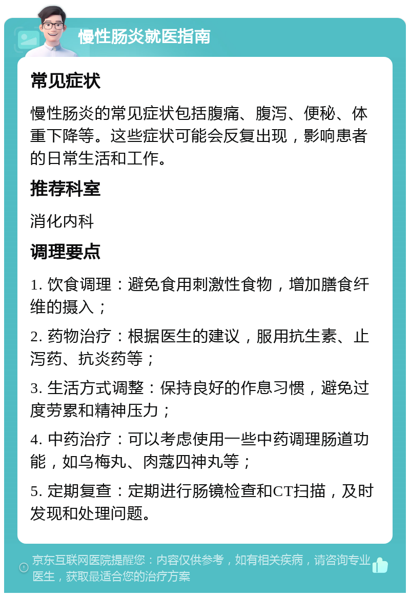 慢性肠炎就医指南 常见症状 慢性肠炎的常见症状包括腹痛、腹泻、便秘、体重下降等。这些症状可能会反复出现，影响患者的日常生活和工作。 推荐科室 消化内科 调理要点 1. 饮食调理：避免食用刺激性食物，增加膳食纤维的摄入； 2. 药物治疗：根据医生的建议，服用抗生素、止泻药、抗炎药等； 3. 生活方式调整：保持良好的作息习惯，避免过度劳累和精神压力； 4. 中药治疗：可以考虑使用一些中药调理肠道功能，如乌梅丸、肉蔻四神丸等； 5. 定期复查：定期进行肠镜检查和CT扫描，及时发现和处理问题。