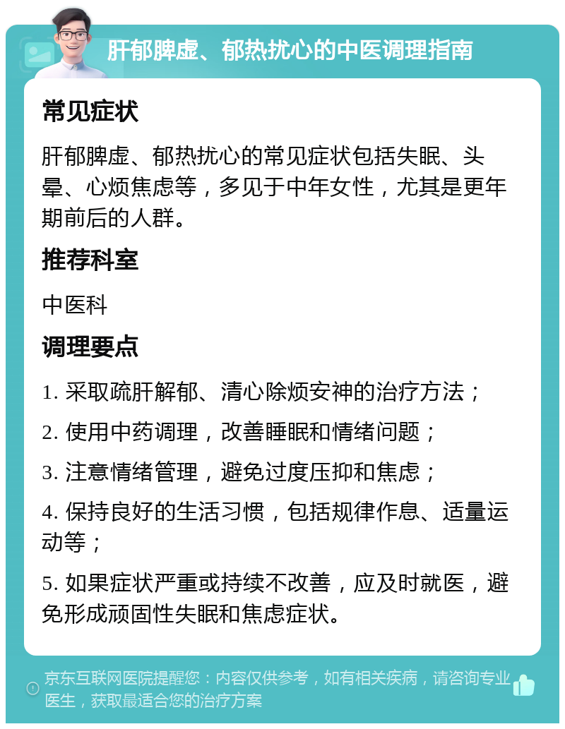 肝郁脾虚、郁热扰心的中医调理指南 常见症状 肝郁脾虚、郁热扰心的常见症状包括失眠、头晕、心烦焦虑等，多见于中年女性，尤其是更年期前后的人群。 推荐科室 中医科 调理要点 1. 采取疏肝解郁、清心除烦安神的治疗方法； 2. 使用中药调理，改善睡眠和情绪问题； 3. 注意情绪管理，避免过度压抑和焦虑； 4. 保持良好的生活习惯，包括规律作息、适量运动等； 5. 如果症状严重或持续不改善，应及时就医，避免形成顽固性失眠和焦虑症状。