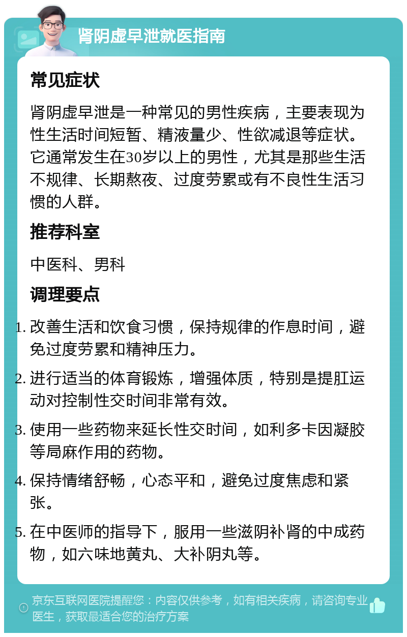 肾阴虚早泄就医指南 常见症状 肾阴虚早泄是一种常见的男性疾病，主要表现为性生活时间短暂、精液量少、性欲减退等症状。它通常发生在30岁以上的男性，尤其是那些生活不规律、长期熬夜、过度劳累或有不良性生活习惯的人群。 推荐科室 中医科、男科 调理要点 改善生活和饮食习惯，保持规律的作息时间，避免过度劳累和精神压力。 进行适当的体育锻炼，增强体质，特别是提肛运动对控制性交时间非常有效。 使用一些药物来延长性交时间，如利多卡因凝胶等局麻作用的药物。 保持情绪舒畅，心态平和，避免过度焦虑和紧张。 在中医师的指导下，服用一些滋阴补肾的中成药物，如六味地黄丸、大补阴丸等。