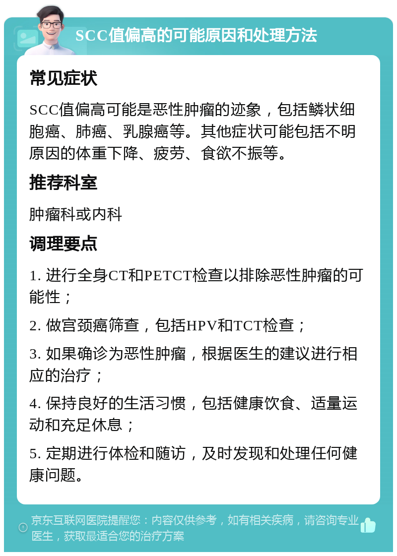 SCC值偏高的可能原因和处理方法 常见症状 SCC值偏高可能是恶性肿瘤的迹象，包括鳞状细胞癌、肺癌、乳腺癌等。其他症状可能包括不明原因的体重下降、疲劳、食欲不振等。 推荐科室 肿瘤科或内科 调理要点 1. 进行全身CT和PETCT检查以排除恶性肿瘤的可能性； 2. 做宫颈癌筛查，包括HPV和TCT检查； 3. 如果确诊为恶性肿瘤，根据医生的建议进行相应的治疗； 4. 保持良好的生活习惯，包括健康饮食、适量运动和充足休息； 5. 定期进行体检和随访，及时发现和处理任何健康问题。