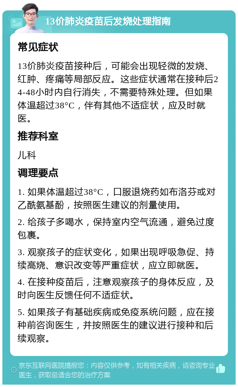 13价肺炎疫苗后发烧处理指南 常见症状 13价肺炎疫苗接种后，可能会出现轻微的发烧、红肿、疼痛等局部反应。这些症状通常在接种后24-48小时内自行消失，不需要特殊处理。但如果体温超过38°C，伴有其他不适症状，应及时就医。 推荐科室 儿科 调理要点 1. 如果体温超过38°C，口服退烧药如布洛芬或对乙酰氨基酚，按照医生建议的剂量使用。 2. 给孩子多喝水，保持室内空气流通，避免过度包裹。 3. 观察孩子的症状变化，如果出现呼吸急促、持续高烧、意识改变等严重症状，应立即就医。 4. 在接种疫苗后，注意观察孩子的身体反应，及时向医生反馈任何不适症状。 5. 如果孩子有基础疾病或免疫系统问题，应在接种前咨询医生，并按照医生的建议进行接种和后续观察。