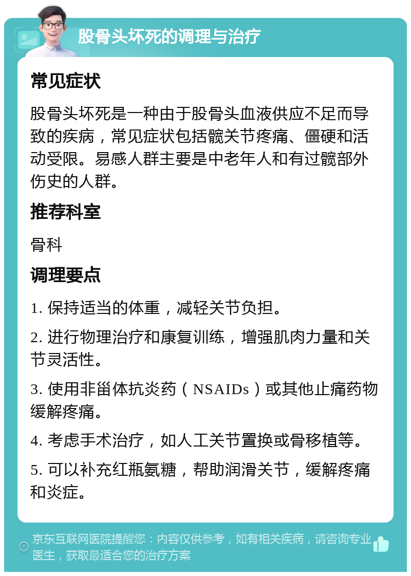 股骨头坏死的调理与治疗 常见症状 股骨头坏死是一种由于股骨头血液供应不足而导致的疾病，常见症状包括髋关节疼痛、僵硬和活动受限。易感人群主要是中老年人和有过髋部外伤史的人群。 推荐科室 骨科 调理要点 1. 保持适当的体重，减轻关节负担。 2. 进行物理治疗和康复训练，增强肌肉力量和关节灵活性。 3. 使用非甾体抗炎药（NSAIDs）或其他止痛药物缓解疼痛。 4. 考虑手术治疗，如人工关节置换或骨移植等。 5. 可以补充红瓶氨糖，帮助润滑关节，缓解疼痛和炎症。