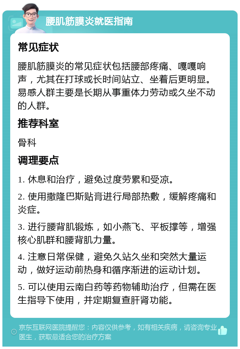 腰肌筋膜炎就医指南 常见症状 腰肌筋膜炎的常见症状包括腰部疼痛、嘎嘎响声，尤其在打球或长时间站立、坐着后更明显。易感人群主要是长期从事重体力劳动或久坐不动的人群。 推荐科室 骨科 调理要点 1. 休息和治疗，避免过度劳累和受凉。 2. 使用撒隆巴斯贴膏进行局部热敷，缓解疼痛和炎症。 3. 进行腰背肌锻炼，如小燕飞、平板撑等，增强核心肌群和腰背肌力量。 4. 注意日常保健，避免久站久坐和突然大量运动，做好运动前热身和循序渐进的运动计划。 5. 可以使用云南白药等药物辅助治疗，但需在医生指导下使用，并定期复查肝肾功能。