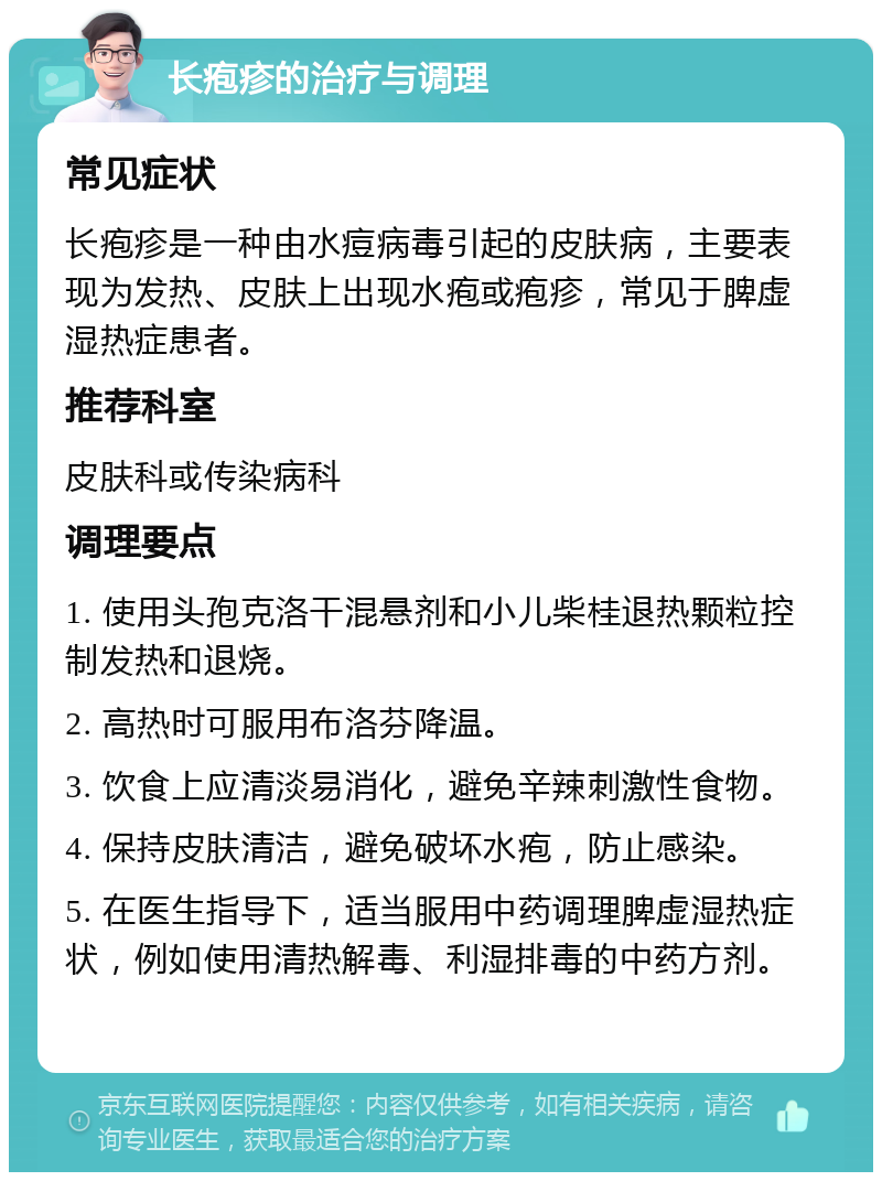 长疱疹的治疗与调理 常见症状 长疱疹是一种由水痘病毒引起的皮肤病，主要表现为发热、皮肤上出现水疱或疱疹，常见于脾虚湿热症患者。 推荐科室 皮肤科或传染病科 调理要点 1. 使用头孢克洛干混悬剂和小儿柴桂退热颗粒控制发热和退烧。 2. 高热时可服用布洛芬降温。 3. 饮食上应清淡易消化，避免辛辣刺激性食物。 4. 保持皮肤清洁，避免破坏水疱，防止感染。 5. 在医生指导下，适当服用中药调理脾虚湿热症状，例如使用清热解毒、利湿排毒的中药方剂。