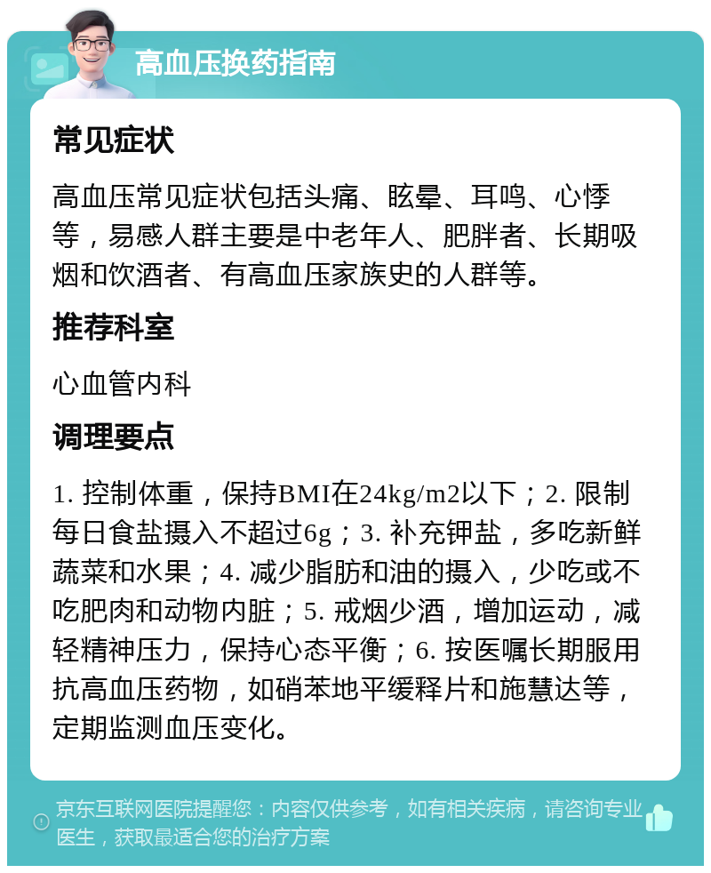 高血压换药指南 常见症状 高血压常见症状包括头痛、眩晕、耳鸣、心悸等，易感人群主要是中老年人、肥胖者、长期吸烟和饮酒者、有高血压家族史的人群等。 推荐科室 心血管内科 调理要点 1. 控制体重，保持BMI在24kg/m2以下；2. 限制每日食盐摄入不超过6g；3. 补充钾盐，多吃新鲜蔬菜和水果；4. 减少脂肪和油的摄入，少吃或不吃肥肉和动物内脏；5. 戒烟少酒，增加运动，减轻精神压力，保持心态平衡；6. 按医嘱长期服用抗高血压药物，如硝苯地平缓释片和施慧达等，定期监测血压变化。