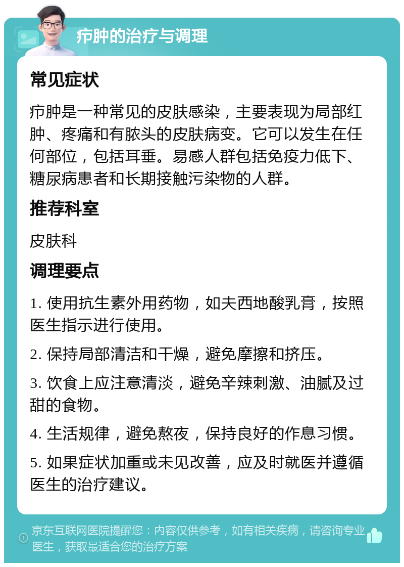 疖肿的治疗与调理 常见症状 疖肿是一种常见的皮肤感染，主要表现为局部红肿、疼痛和有脓头的皮肤病变。它可以发生在任何部位，包括耳垂。易感人群包括免疫力低下、糖尿病患者和长期接触污染物的人群。 推荐科室 皮肤科 调理要点 1. 使用抗生素外用药物，如夫西地酸乳膏，按照医生指示进行使用。 2. 保持局部清洁和干燥，避免摩擦和挤压。 3. 饮食上应注意清淡，避免辛辣刺激、油腻及过甜的食物。 4. 生活规律，避免熬夜，保持良好的作息习惯。 5. 如果症状加重或未见改善，应及时就医并遵循医生的治疗建议。