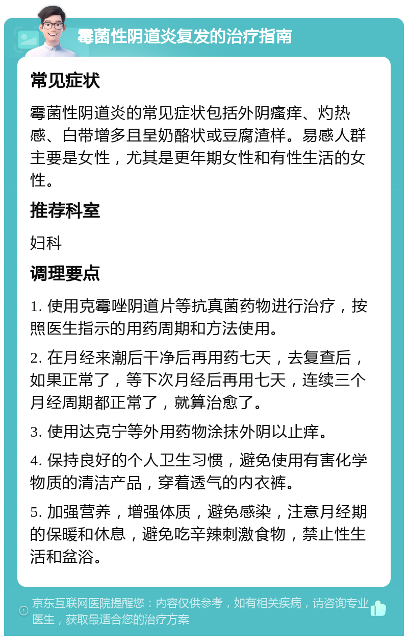 霉菌性阴道炎复发的治疗指南 常见症状 霉菌性阴道炎的常见症状包括外阴瘙痒、灼热感、白带增多且呈奶酪状或豆腐渣样。易感人群主要是女性，尤其是更年期女性和有性生活的女性。 推荐科室 妇科 调理要点 1. 使用克霉唑阴道片等抗真菌药物进行治疗，按照医生指示的用药周期和方法使用。 2. 在月经来潮后干净后再用药七天，去复查后，如果正常了，等下次月经后再用七天，连续三个月经周期都正常了，就算治愈了。 3. 使用达克宁等外用药物涂抹外阴以止痒。 4. 保持良好的个人卫生习惯，避免使用有害化学物质的清洁产品，穿着透气的内衣裤。 5. 加强营养，增强体质，避免感染，注意月经期的保暖和休息，避免吃辛辣刺激食物，禁止性生活和盆浴。