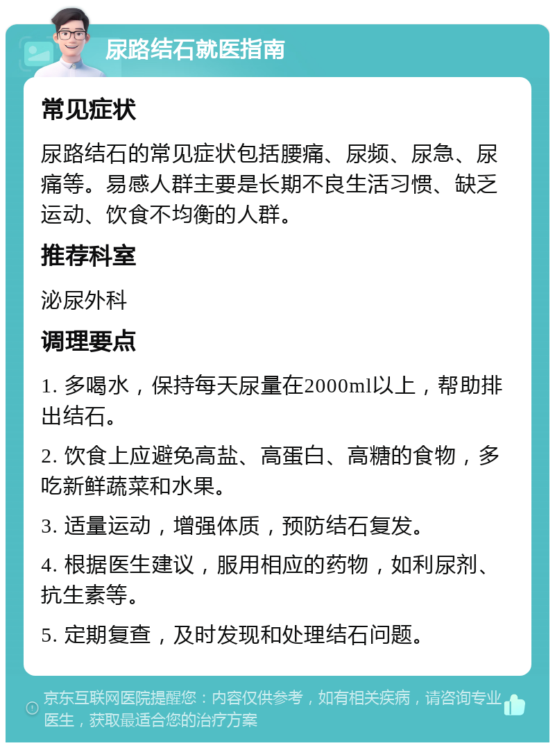 尿路结石就医指南 常见症状 尿路结石的常见症状包括腰痛、尿频、尿急、尿痛等。易感人群主要是长期不良生活习惯、缺乏运动、饮食不均衡的人群。 推荐科室 泌尿外科 调理要点 1. 多喝水，保持每天尿量在2000ml以上，帮助排出结石。 2. 饮食上应避免高盐、高蛋白、高糖的食物，多吃新鲜蔬菜和水果。 3. 适量运动，增强体质，预防结石复发。 4. 根据医生建议，服用相应的药物，如利尿剂、抗生素等。 5. 定期复查，及时发现和处理结石问题。