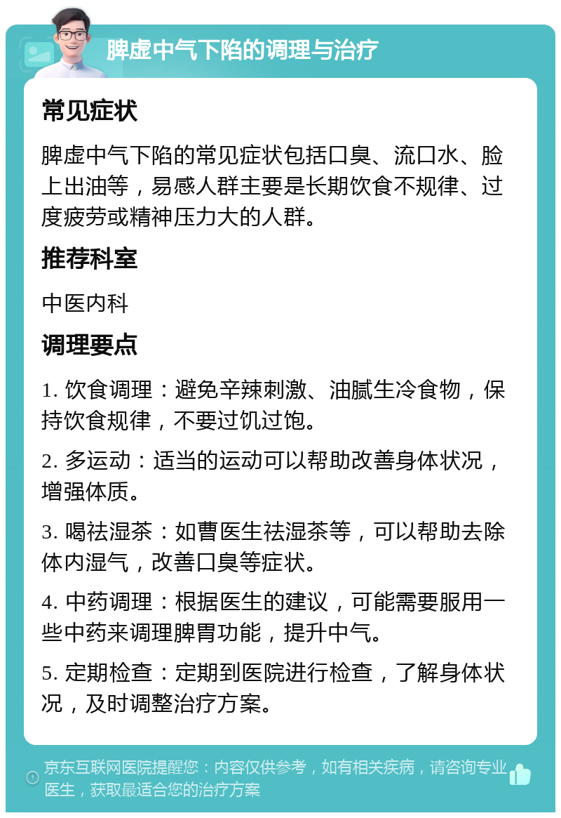 脾虚中气下陷的调理与治疗 常见症状 脾虚中气下陷的常见症状包括口臭、流口水、脸上出油等，易感人群主要是长期饮食不规律、过度疲劳或精神压力大的人群。 推荐科室 中医内科 调理要点 1. 饮食调理：避免辛辣刺激、油腻生冷食物，保持饮食规律，不要过饥过饱。 2. 多运动：适当的运动可以帮助改善身体状况，增强体质。 3. 喝祛湿茶：如曹医生祛湿茶等，可以帮助去除体内湿气，改善口臭等症状。 4. 中药调理：根据医生的建议，可能需要服用一些中药来调理脾胃功能，提升中气。 5. 定期检查：定期到医院进行检查，了解身体状况，及时调整治疗方案。