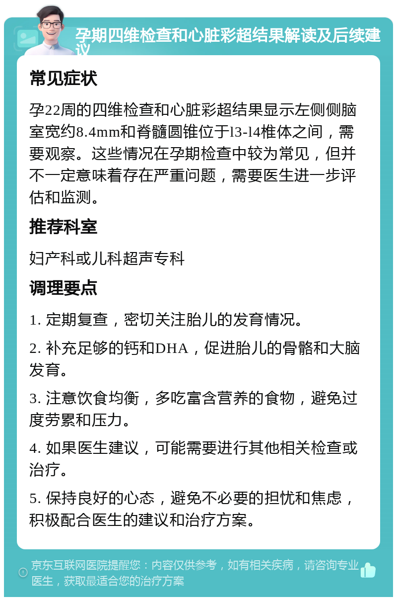 孕期四维检查和心脏彩超结果解读及后续建议 常见症状 孕22周的四维检查和心脏彩超结果显示左侧侧脑室宽约8.4mm和脊髓圆锥位于l3-l4椎体之间，需要观察。这些情况在孕期检查中较为常见，但并不一定意味着存在严重问题，需要医生进一步评估和监测。 推荐科室 妇产科或儿科超声专科 调理要点 1. 定期复查，密切关注胎儿的发育情况。 2. 补充足够的钙和DHA，促进胎儿的骨骼和大脑发育。 3. 注意饮食均衡，多吃富含营养的食物，避免过度劳累和压力。 4. 如果医生建议，可能需要进行其他相关检查或治疗。 5. 保持良好的心态，避免不必要的担忧和焦虑，积极配合医生的建议和治疗方案。