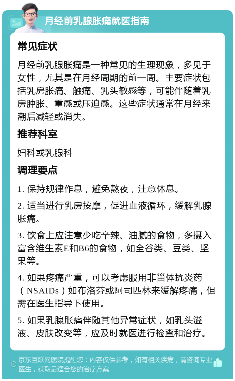 月经前乳腺胀痛就医指南 常见症状 月经前乳腺胀痛是一种常见的生理现象，多见于女性，尤其是在月经周期的前一周。主要症状包括乳房胀痛、触痛、乳头敏感等，可能伴随着乳房肿胀、重感或压迫感。这些症状通常在月经来潮后减轻或消失。 推荐科室 妇科或乳腺科 调理要点 1. 保持规律作息，避免熬夜，注意休息。 2. 适当进行乳房按摩，促进血液循环，缓解乳腺胀痛。 3. 饮食上应注意少吃辛辣、油腻的食物，多摄入富含维生素E和B6的食物，如全谷类、豆类、坚果等。 4. 如果疼痛严重，可以考虑服用非甾体抗炎药（NSAIDs）如布洛芬或阿司匹林来缓解疼痛，但需在医生指导下使用。 5. 如果乳腺胀痛伴随其他异常症状，如乳头溢液、皮肤改变等，应及时就医进行检查和治疗。