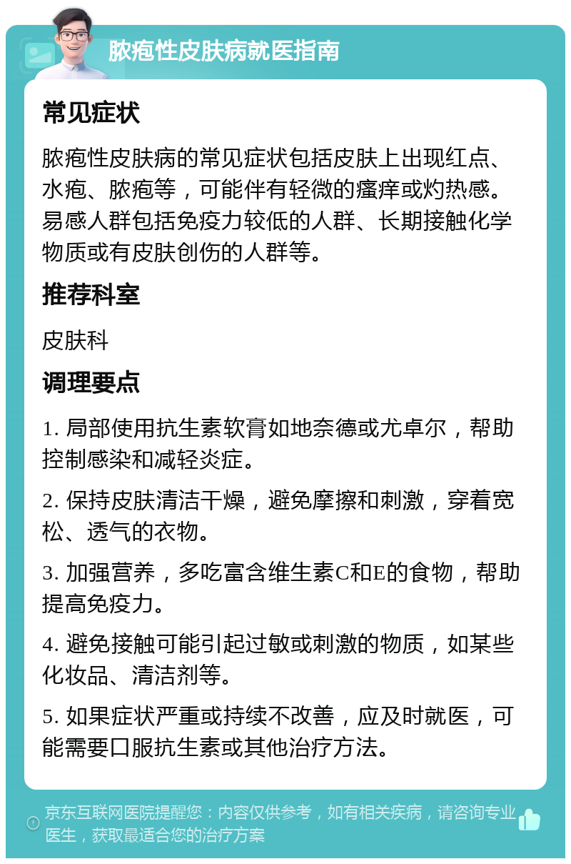 脓疱性皮肤病就医指南 常见症状 脓疱性皮肤病的常见症状包括皮肤上出现红点、水疱、脓疱等，可能伴有轻微的瘙痒或灼热感。易感人群包括免疫力较低的人群、长期接触化学物质或有皮肤创伤的人群等。 推荐科室 皮肤科 调理要点 1. 局部使用抗生素软膏如地奈德或尤卓尔，帮助控制感染和减轻炎症。 2. 保持皮肤清洁干燥，避免摩擦和刺激，穿着宽松、透气的衣物。 3. 加强营养，多吃富含维生素C和E的食物，帮助提高免疫力。 4. 避免接触可能引起过敏或刺激的物质，如某些化妆品、清洁剂等。 5. 如果症状严重或持续不改善，应及时就医，可能需要口服抗生素或其他治疗方法。