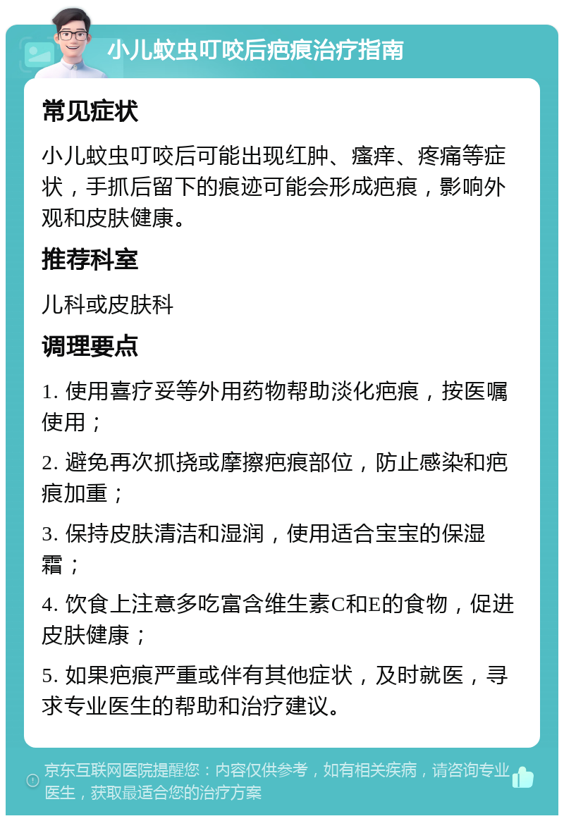 小儿蚊虫叮咬后疤痕治疗指南 常见症状 小儿蚊虫叮咬后可能出现红肿、瘙痒、疼痛等症状，手抓后留下的痕迹可能会形成疤痕，影响外观和皮肤健康。 推荐科室 儿科或皮肤科 调理要点 1. 使用喜疗妥等外用药物帮助淡化疤痕，按医嘱使用； 2. 避免再次抓挠或摩擦疤痕部位，防止感染和疤痕加重； 3. 保持皮肤清洁和湿润，使用适合宝宝的保湿霜； 4. 饮食上注意多吃富含维生素C和E的食物，促进皮肤健康； 5. 如果疤痕严重或伴有其他症状，及时就医，寻求专业医生的帮助和治疗建议。