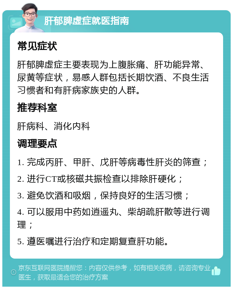 肝郁脾虚症就医指南 常见症状 肝郁脾虚症主要表现为上腹胀痛、肝功能异常、尿黄等症状，易感人群包括长期饮酒、不良生活习惯者和有肝病家族史的人群。 推荐科室 肝病科、消化内科 调理要点 1. 完成丙肝、甲肝、戊肝等病毒性肝炎的筛查； 2. 进行CT或核磁共振检查以排除肝硬化； 3. 避免饮酒和吸烟，保持良好的生活习惯； 4. 可以服用中药如逍遥丸、柴胡疏肝散等进行调理； 5. 遵医嘱进行治疗和定期复查肝功能。