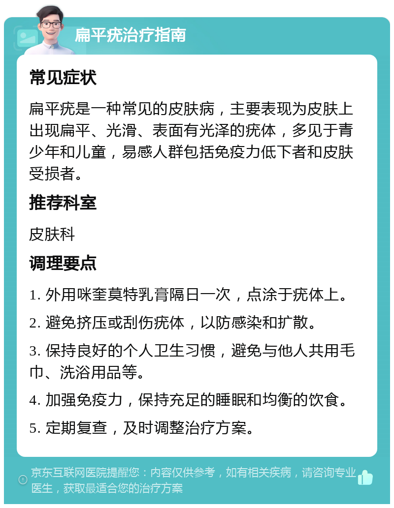 扁平疣治疗指南 常见症状 扁平疣是一种常见的皮肤病，主要表现为皮肤上出现扁平、光滑、表面有光泽的疣体，多见于青少年和儿童，易感人群包括免疫力低下者和皮肤受损者。 推荐科室 皮肤科 调理要点 1. 外用咪奎莫特乳膏隔日一次，点涂于疣体上。 2. 避免挤压或刮伤疣体，以防感染和扩散。 3. 保持良好的个人卫生习惯，避免与他人共用毛巾、洗浴用品等。 4. 加强免疫力，保持充足的睡眠和均衡的饮食。 5. 定期复查，及时调整治疗方案。