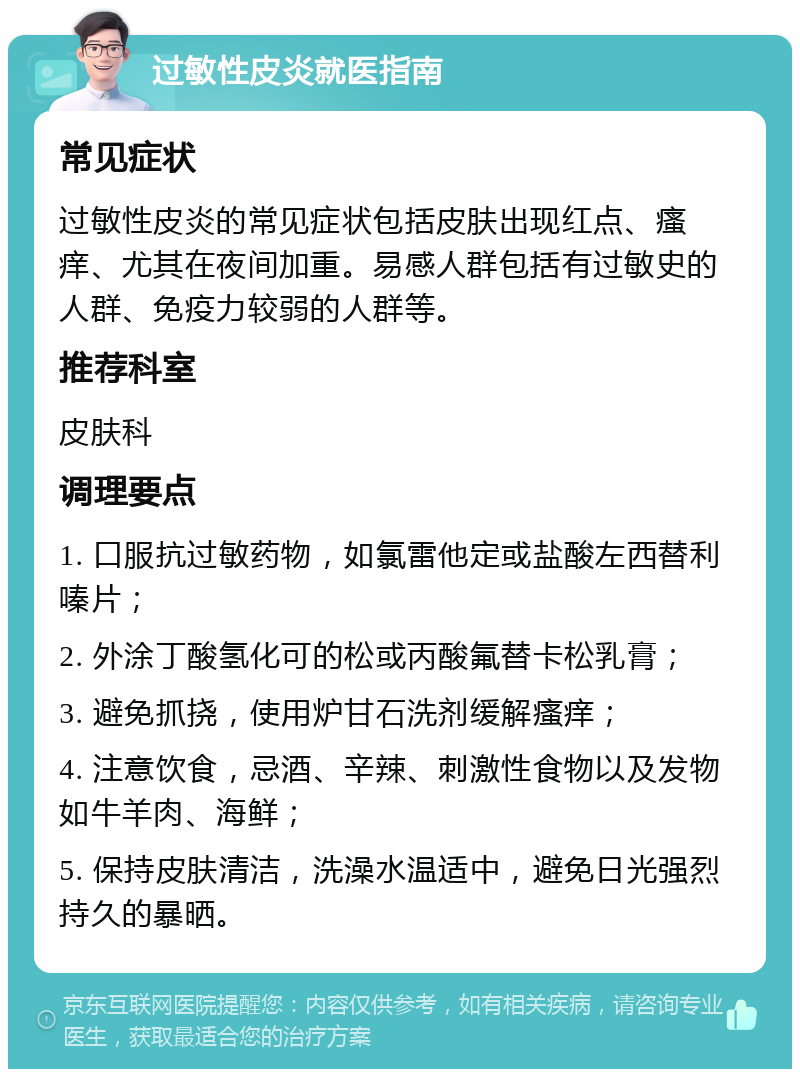 过敏性皮炎就医指南 常见症状 过敏性皮炎的常见症状包括皮肤出现红点、瘙痒、尤其在夜间加重。易感人群包括有过敏史的人群、免疫力较弱的人群等。 推荐科室 皮肤科 调理要点 1. 口服抗过敏药物，如氯雷他定或盐酸左西替利嗪片； 2. 外涂丁酸氢化可的松或丙酸氟替卡松乳膏； 3. 避免抓挠，使用炉甘石洗剂缓解瘙痒； 4. 注意饮食，忌酒、辛辣、刺激性食物以及发物如牛羊肉、海鲜； 5. 保持皮肤清洁，洗澡水温适中，避免日光强烈持久的暴晒。