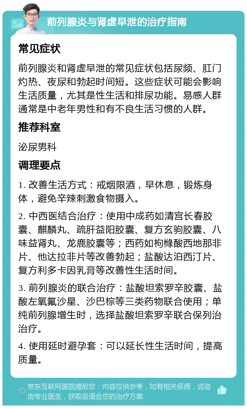 前列腺炎与肾虚早泄的治疗指南 常见症状 前列腺炎和肾虚早泄的常见症状包括尿频、肛门灼热、夜尿和勃起时间短。这些症状可能会影响生活质量，尤其是性生活和排尿功能。易感人群通常是中老年男性和有不良生活习惯的人群。 推荐科室 泌尿男科 调理要点 1. 改善生活方式：戒烟限酒，早休息，锻炼身体，避免辛辣刺激食物摄入。 2. 中西医结合治疗：使用中成药如清宫长春胶囊、麒麟丸、疏肝益阳胶囊、复方玄驹胶囊、八味益肾丸、龙鹿胶囊等；西药如枸橼酸西地那非片、他达拉非片等改善勃起；盐酸达泊西汀片、复方利多卡因乳膏等改善性生活时间。 3. 前列腺炎的联合治疗：盐酸坦索罗辛胶囊、盐酸左氧氟沙星、沙巴棕等三类药物联合使用；单纯前列腺增生时，选择盐酸坦索罗辛联合保列治治疗。 4. 使用延时避孕套：可以延长性生活时间，提高质量。