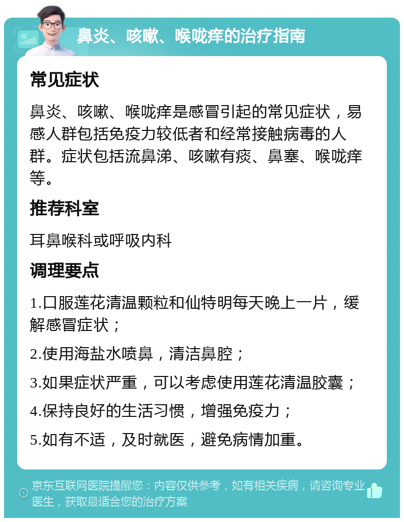 鼻炎、咳嗽、喉咙痒的治疗指南 常见症状 鼻炎、咳嗽、喉咙痒是感冒引起的常见症状，易感人群包括免疫力较低者和经常接触病毒的人群。症状包括流鼻涕、咳嗽有痰、鼻塞、喉咙痒等。 推荐科室 耳鼻喉科或呼吸内科 调理要点 1.口服莲花清温颗粒和仙特明每天晚上一片，缓解感冒症状； 2.使用海盐水喷鼻，清洁鼻腔； 3.如果症状严重，可以考虑使用莲花清温胶囊； 4.保持良好的生活习惯，增强免疫力； 5.如有不适，及时就医，避免病情加重。